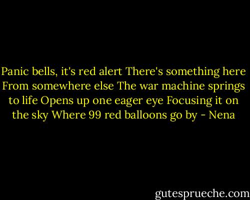 Panic bells, it's red alert<br />There's something here<br />From somewhere else<br />The war machine springs to life<br />Opens up one eager eye<br />Focusing it on the sky<br />Where 99 red balloons go by - Nena