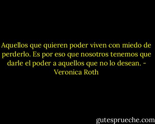 Aquellos que quieren poder viven con miedo de perderlo. Es por eso que nosotros tenemos que darle el poder a aquellos que no lo desean. - Veronica Roth