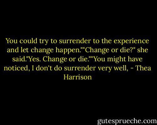 You could try to surrender to the experience and let change happen.""Change or die?" she said."Yes. Change or die.""You might have noticed, I don't do surrender very well, - Thea Harrison