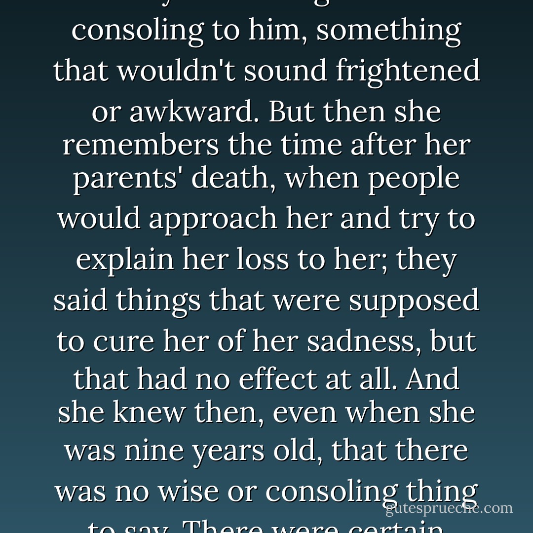 She stares at her knife and wishes she were smarter about things. Wishes she knew how to say something wise or consoling to him, something that wouldn't sound frightened or awkward. But then she remembers the time after her parents' death, when people would approach her and try to explain her loss to her; they said things that were supposed to cure her of her sadness, but that had no effect at all. And she knew then, even when she was nine years old, that there was no wise or consoling thing to say. There were certain helpful kinds of silences, and some were better than others.  - Diana Abu-Jaber