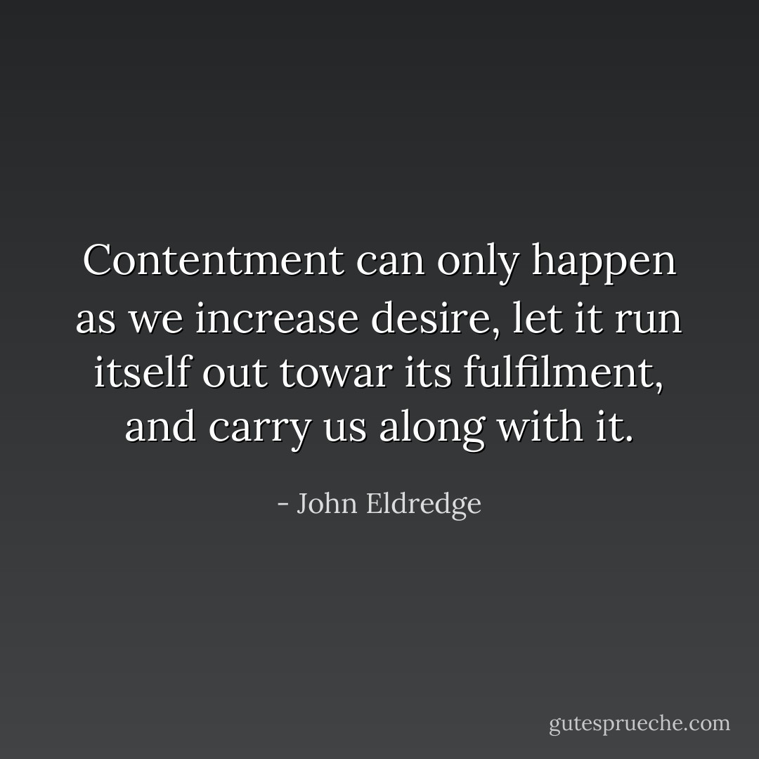 Contentment can only happen as we increase desire, let it run itself out towar its fulfilment, and carry us along with it. - John Eldredge