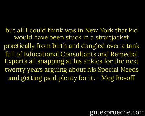 but all I could think was in New York that kid would have been stuck in a straitjacket practically from birth and dangled over a tank full of Educational Consultants and Remedial Experts all snapping at his ankles for the next twenty years arguing about his Special Needs and getting paid plenty for it. - Meg Rosoff