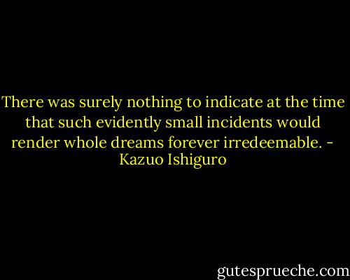 There was surely nothing to indicate at the time that such evidently small incidents would render whole dreams forever irredeemable. - Kazuo Ishiguro