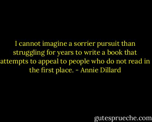I cannot imagine a sorrier pursuit than struggling for years to write a book that attempts to appeal to people who do not read in the first place. - Annie Dillard