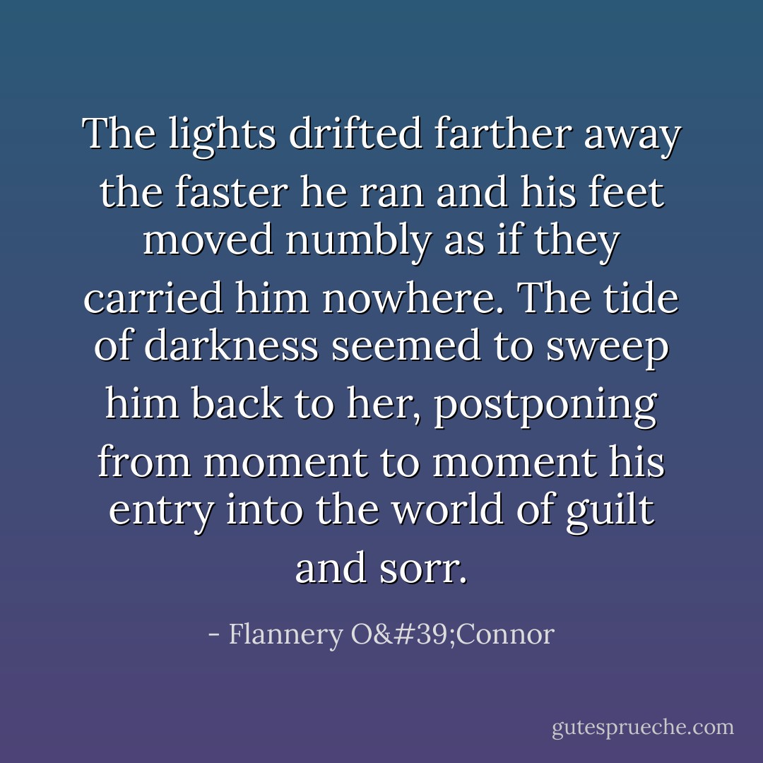 The lights drifted farther away the faster he ran and his feet moved numbly as if they carried him nowhere. The tide of darkness seemed to sweep him back to her, postponing from moment to moment his entry into the world of guilt and sorr. - Flannery O'Connor
