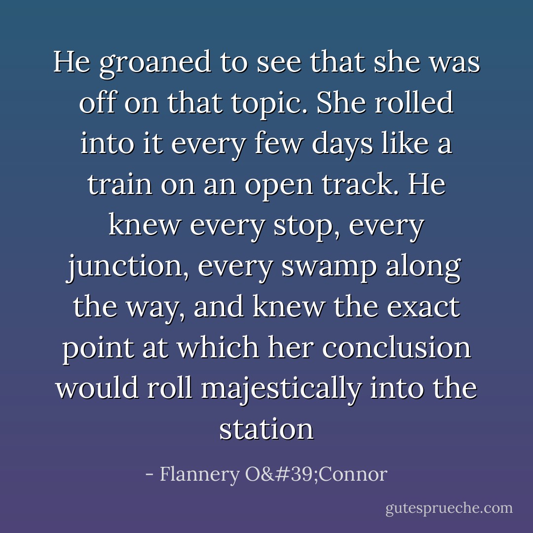 He groaned to see that she was off on that topic. She rolled into it every few days like a train on an open track. He knew every stop, every junction, every swamp along the way, and knew the exact point at which her conclusion would roll majestically into the station - Flannery O'Connor