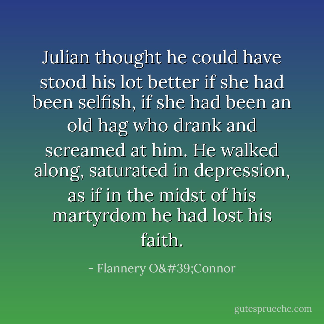 Julian thought he could have stood his lot better if she had been selfish, if she had been an old hag who drank and screamed at him. He walked along, saturated in depression, as if in the midst of his martyrdom he had lost his faith. - Flannery O'Connor