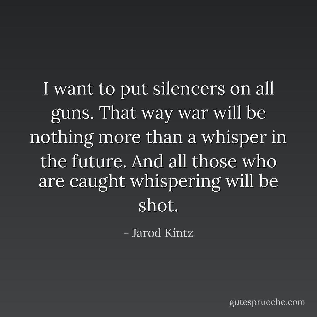 I want to put silencers on all guns. That way war will be nothing more than a whisper in the future. And all those who are caught whispering will be shot. - Jarod Kintz