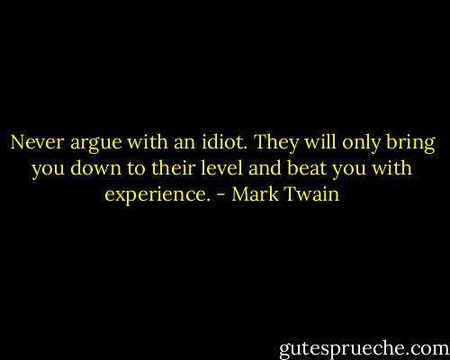 Never argue with an idiot. They will only bring you down to their level and beat you with experience. - Mark Twain