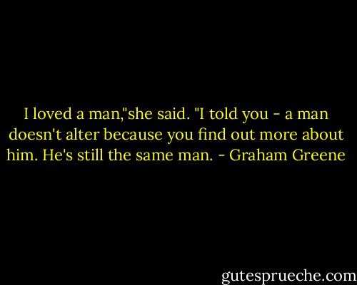 I loved a man,"she said. "I told you - a man doesn't alter because you find out more about him. He's still the same man. - Graham Greene
