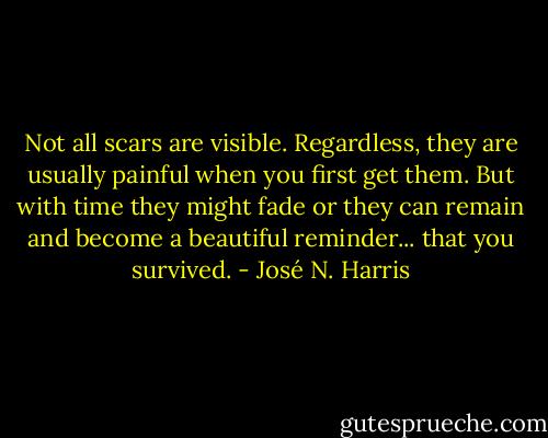 Not all scars are visible. Regardless, they are usually painful when you first get them. But with time they might fade or they can remain and become a beautiful reminder... that you survived. - José N. Harris