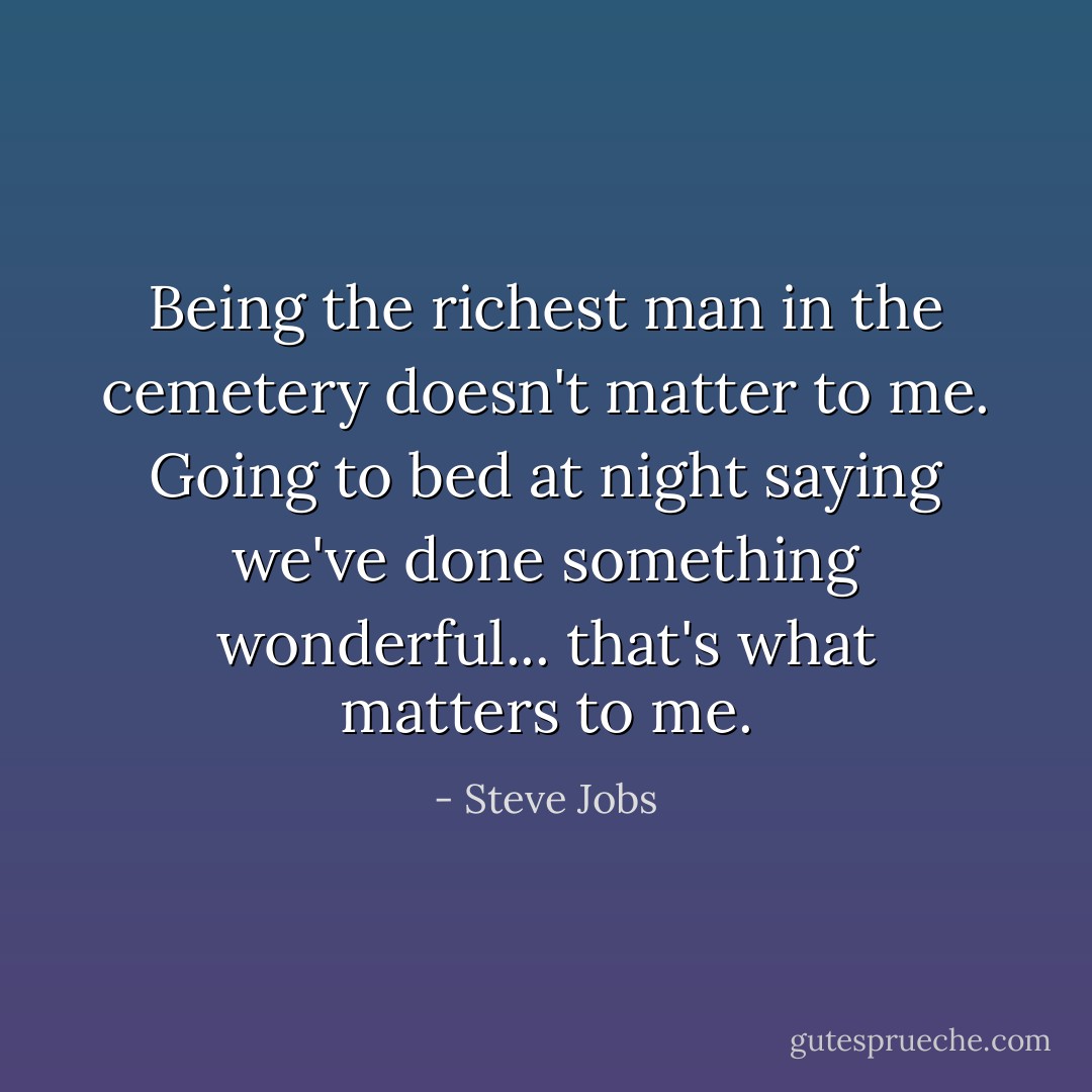 Being the richest man in the cemetery doesn't matter to me. Going to bed at night saying we've done something wonderful... that's what matters to me. - Steve Jobs