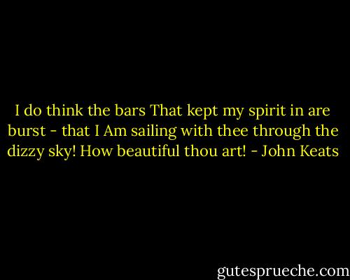 I do think the bars<br />That kept my spirit in are burst - that I<br />Am sailing with thee through the dizzy sky!<br />How beautiful thou art! - John Keats