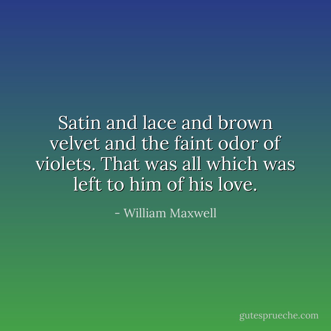 Satin and lace and brown velvet and the faint odor of violets. That was all which was left to him of his love. - William Maxwell