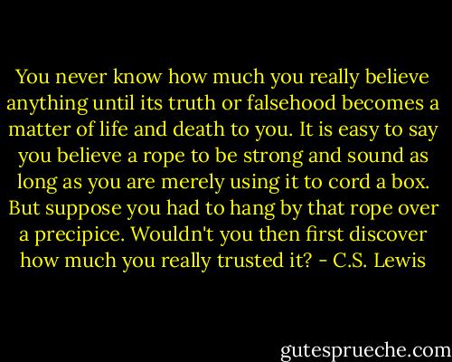You never know how much you really believe anything until its truth or falsehood becomes a matter of life and death to you. It is easy to say you believe a rope to be strong and sound as long as you are merely using it to cord a box. But suppose you had to hang by that rope over a precipice. Wouldn't you then first discover how much you really trusted it? - C.S. Lewis