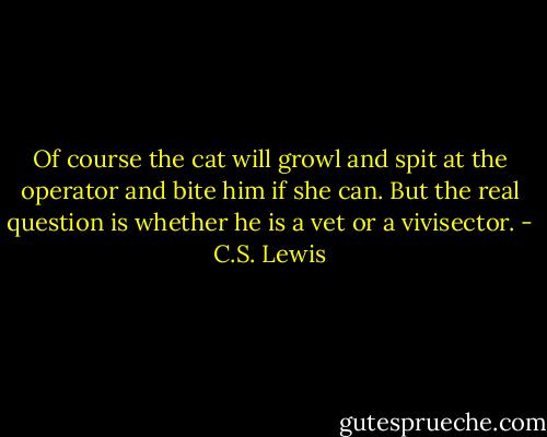 Of course the cat will growl and spit at the operator and bite him if she can. But the real question is whether he is a vet or a vivisector. - C.S. Lewis