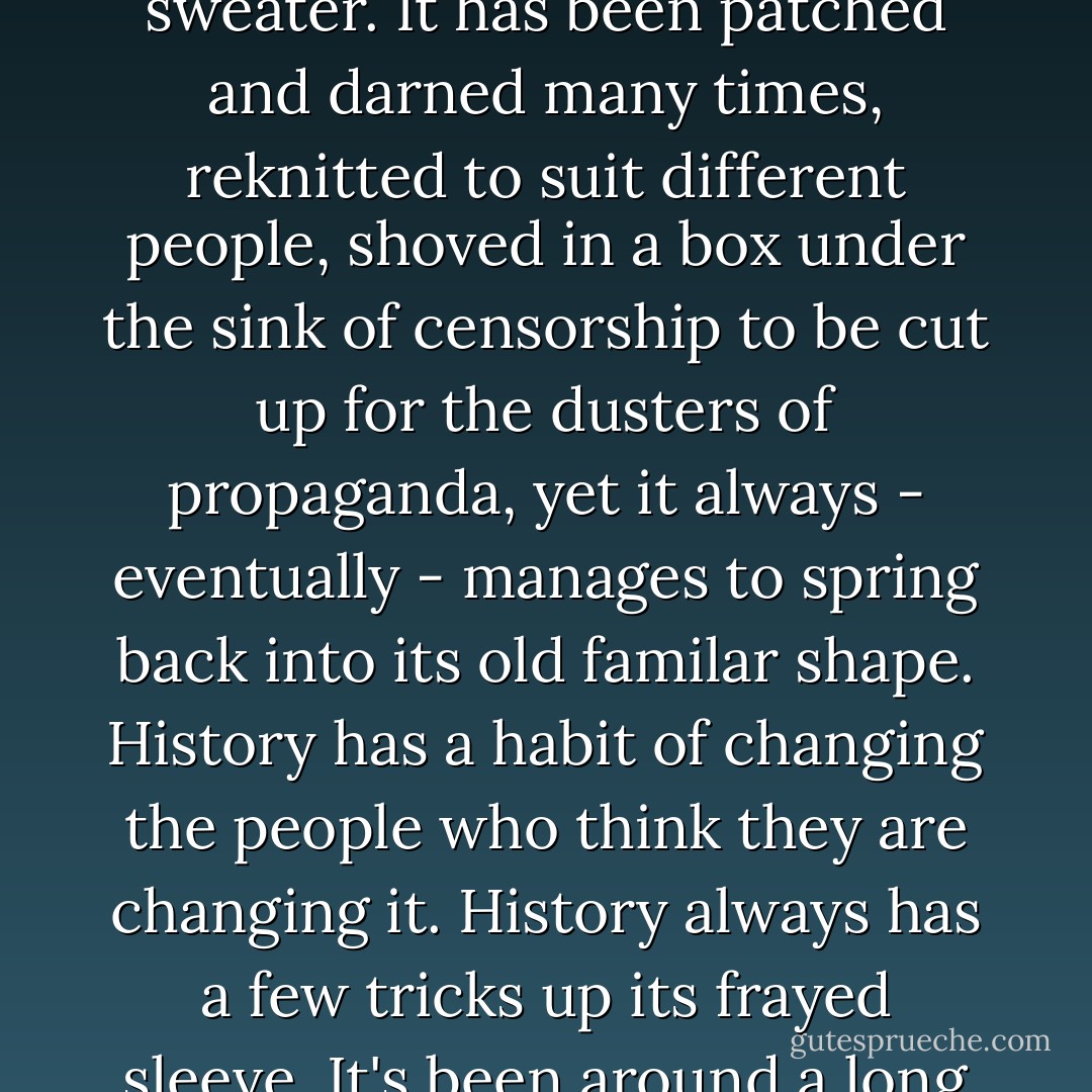 History isn't like that. History unravels gently, like an old sweater. It has been patched and darned many times, reknitted to suit different people, shoved in a box under the sink of censorship to be cut up for the dusters of propaganda, yet it always - eventually - manages to spring back into its old familar shape. History has a habit of changing the people who think they are changing it. History always has a few tricks up its frayed sleeve. It's been around a long time. - Terry Pratchett