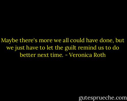 Maybe there's more we all could have done, but we just have to let the guilt remind us to do better next time. - Veronica Roth