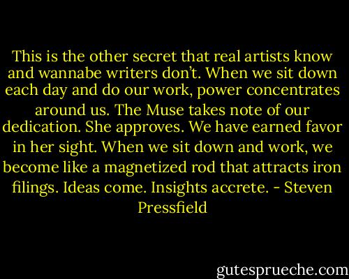 This is the other secret that real artists know and wannabe writers don’t. When we sit down each day and do our work, power concentrates around us. The Muse takes note of our dedication. She approves. We have earned favor in her sight. When we sit down and work, we become like a magnetized rod that attracts iron filings. Ideas come. Insights accrete. - Steven Pressfield