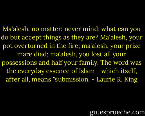 Ma'alesh; no matter; never mind; what can you do but accept things as they are? Ma'alesh, your pot overturned in the fire; ma'alesh, your prize mare died; ma'alesh, you lost all your possessions and half your family. The word was the everyday essence of Islam - which itself, after all, means "submission. - Laurie R. King
