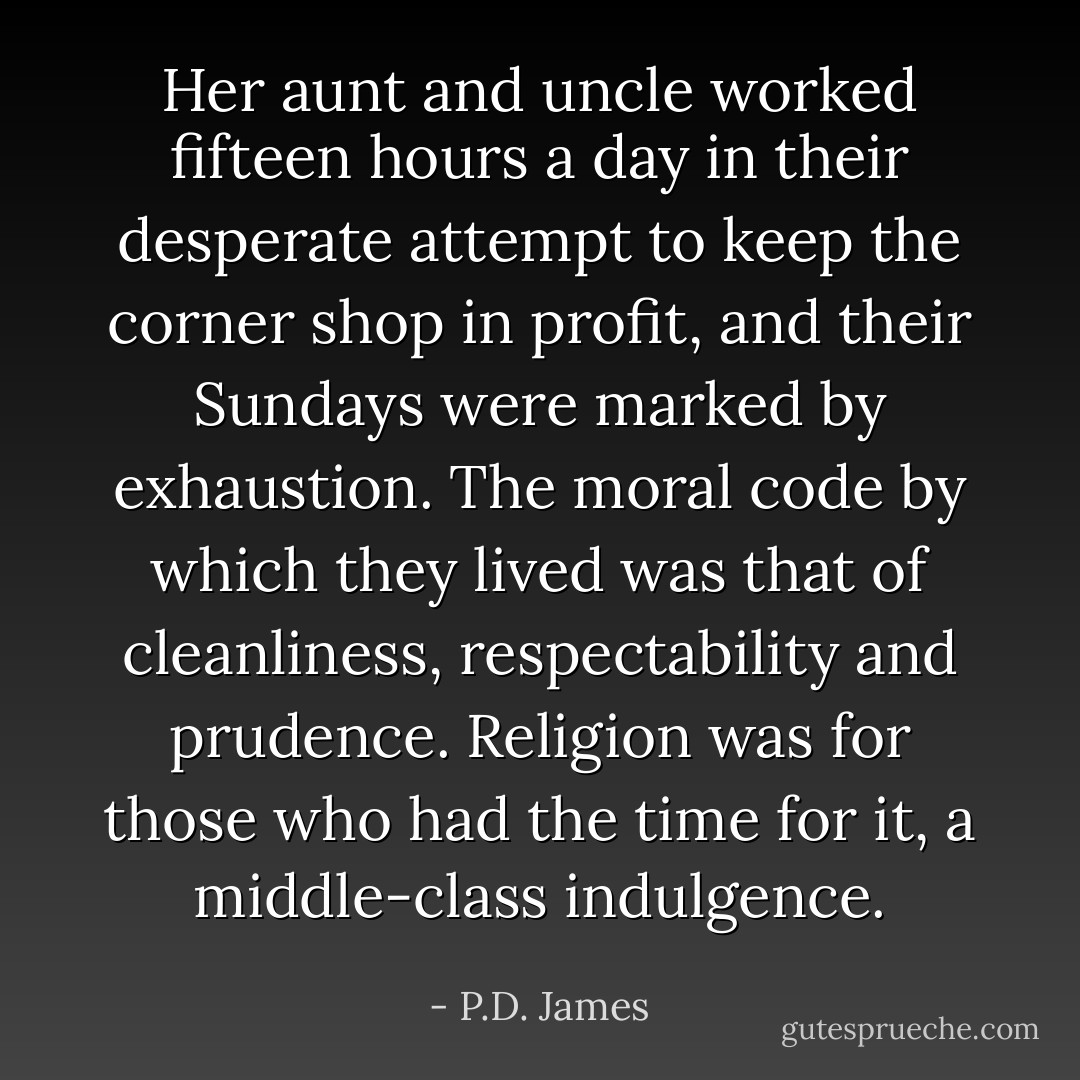 Her aunt and uncle worked fifteen hours a day in their desperate attempt to keep the corner shop in profit, and their Sundays were marked by exhaustion. The moral code by which they lived was that of cleanliness, respectability and prudence. Religion was for those who had the time for it, a middle-class indulgence. - P.D. James