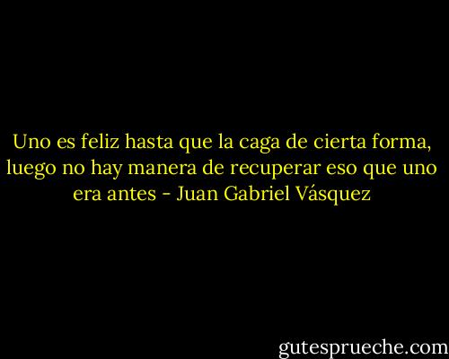 Uno es feliz hasta que la caga de cierta forma, luego no hay manera de recuperar eso que uno era antes - Juan Gabriel Vásquez