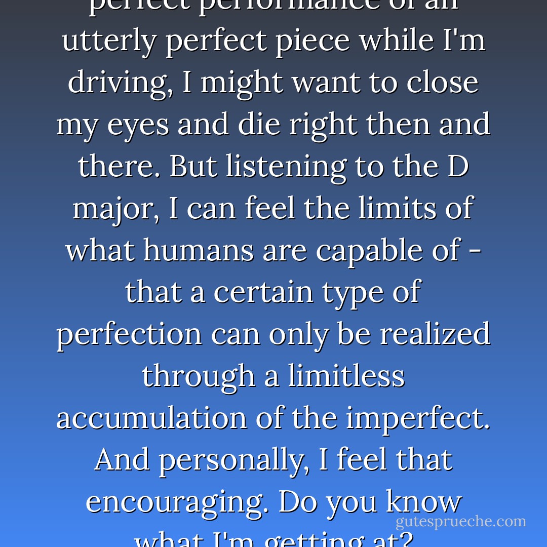If I listen to some utterly perfect performance of an utterly perfect piece while I'm driving, I might want to close my eyes and die right then and there. But listening to the D major, I can feel the limits of what humans are capable of - that a certain type of perfection can only be realized through a limitless accumulation of the imperfect. And personally, I feel that encouraging. Do you know what I'm getting at? - Haruki Murakami