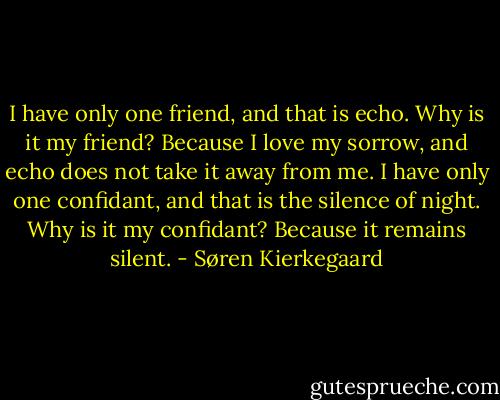 I have only one friend, and that is echo. Why is it my friend? Because I love my sorrow, and echo does not take it away from me. I have only one confidant, and that is the silence of night. Why is it my confidant? Because it remains silent. - Søren Kierkegaard