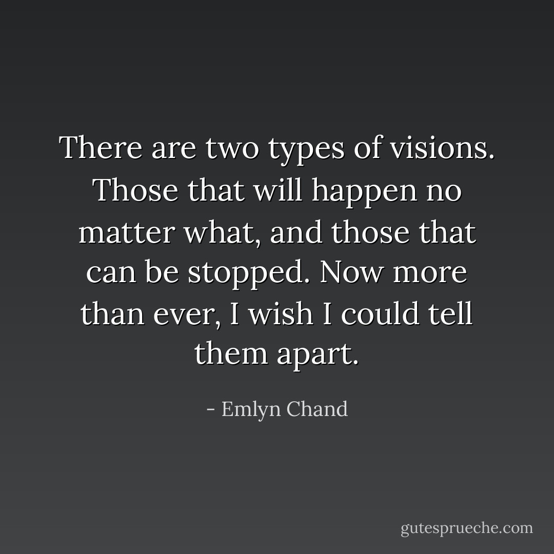 There are two types of visions. Those that will happen no matter what, and those that can be stopped. Now more than ever, I wish I could tell them apart. - Emlyn Chand