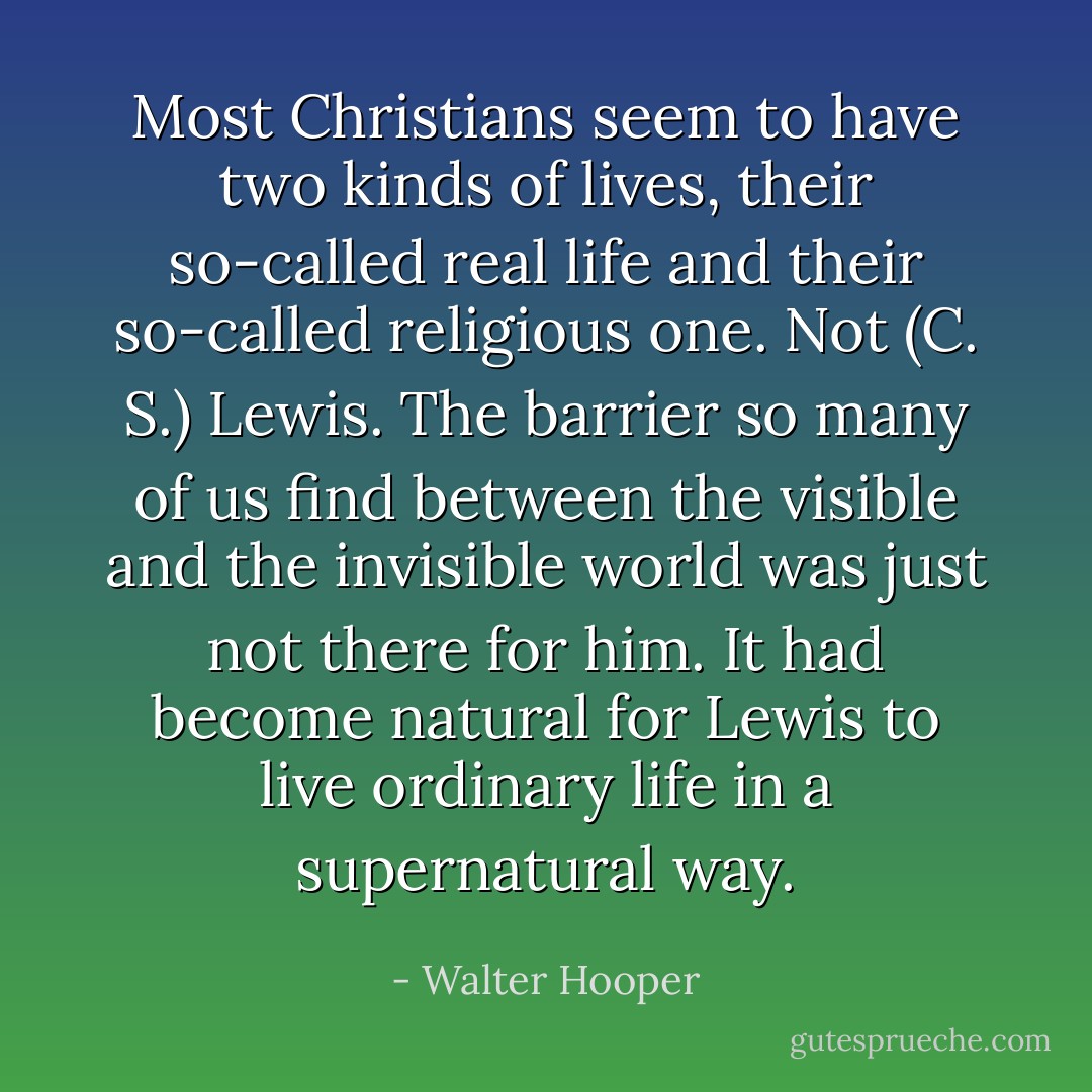 Most Christians seem to have two kinds of lives, their so-called real life and their so-called religious one. Not (C. S.) Lewis. The barrier so many of us find between the visible and the invisible world was just not there for him. It had become natural for Lewis to live ordinary life in a supernatural way. - Walter Hooper