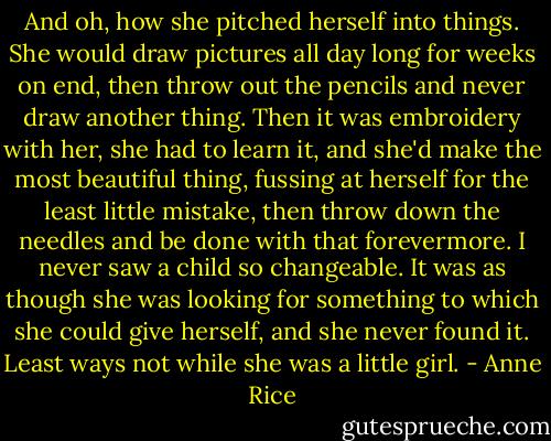 And oh, how she pitched herself into things. She would draw pictures all day long for weeks on end, then throw out the pencils and never draw another thing. Then it was embroidery with her, she had to learn it, and she'd make the most beautiful thing, fussing at herself for the least little mistake, then throw down the needles and be done with that forevermore. I never saw a child so changeable. It was as though she was looking for something to which she could give herself, and she never found it. Least ways not while she was a little girl. - Anne Rice