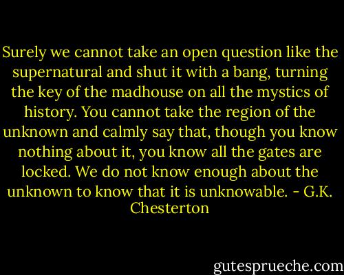 Surely we cannot take an open question like the supernatural and shut it with a bang, turning the key of the madhouse on all the mystics of history. You cannot take the region of the unknown and calmly say that, though you know nothing about it, you know all the gates are locked. We do not know enough about the unknown to know that it is unknowable. - G.K. Chesterton
