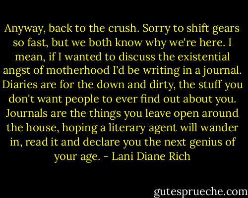 Anyway, back to the crush. Sorry to shift gears so fast, but we both know why we're here. I mean, if I wanted to discuss the existential angst of motherhood I'd be writing in a journal. Diaries are for the down and dirty, the stuff you don't want people to ever find out about you. Journals are the things you leave open around the house, hoping a literary agent will wander in, read it and declare you the next genius of your age. - Lani Diane Rich