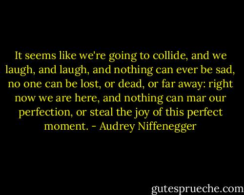 It seems like we're going to collide, and we laugh, and laugh, and nothing can ever be sad, no one can be lost, or dead, or far away: right now we are here, and nothing can mar our perfection, or steal the joy of this perfect moment. - Audrey Niffenegger