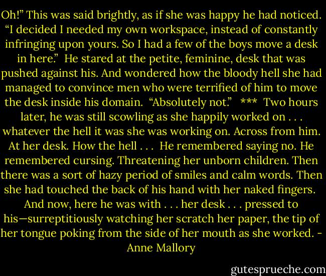 Oh!” This was said brightly, as if she was happy he had noticed. “I decided I needed my own workspace, instead of constantly infringing upon yours. So I had a few of the boys move a desk in here.”<br /><br />He stared at the petite, feminine, desk that was pushed against his. And wondered how the bloody hell she had managed to convince men who were terrified of him to move the desk inside his domain.<br /><br />“Absolutely not.”<br /> <br />***<br /><br />Two hours later, he was still scowling as she happily worked on . . . whatever the hell it was she was working on. Across from him. At her desk. How the hell . . .<br /><br />He remembered saying no. He remembered cursing. Threatening her unborn children. Then there was a sort of hazy period of smiles and calm words. Then she had touched the back of his hand with her naked fingers.<br /><br />And now, here he was with . . . her desk . . . pressed to his—surreptitiously watching her scratch her paper, the tip of her tongue poking from the side of her mouth as she worked. - Anne Mallory