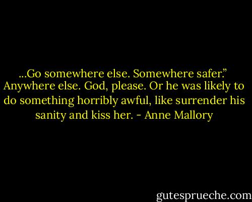 ...Go somewhere else. Somewhere safer.”<br /><br />Anywhere else. God, please. Or he was likely to do something horribly awful, like surrender his sanity and kiss her. - Anne Mallory