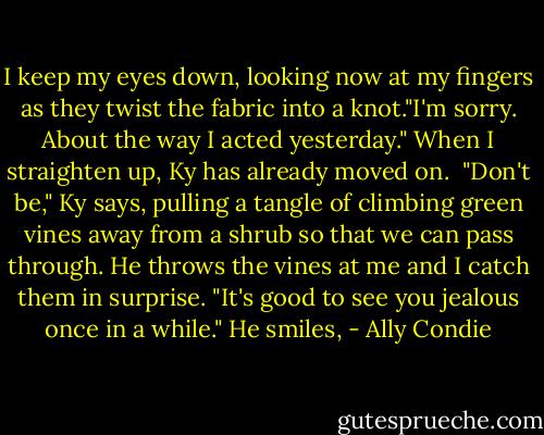 I keep my eyes down, looking now at my fingers as they twist the fabric into a knot."I'm sorry. About the way I acted yesterday." When I straighten up, Ky has already moved on.<br /><br />"Don't be," Ky says, pulling a tangle of climbing green vines away from a shrub so that we can pass through. He throws the vines at me and I catch them in surprise. "It's good to see you jealous once in a while." He smiles, - Ally Condie
