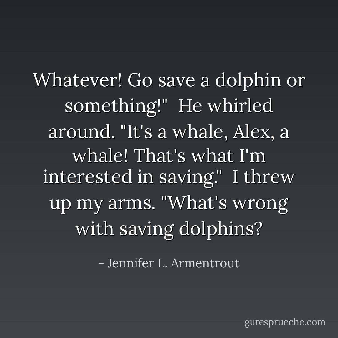 Whatever! Go save a dolphin or something!"<br /><br />He whirled around. "It's a whale, Alex, a whale! That's what I'm interested in saving."<br /><br />I threw up my arms. "What's wrong with saving dolphins? - Jennifer L. Armentrout