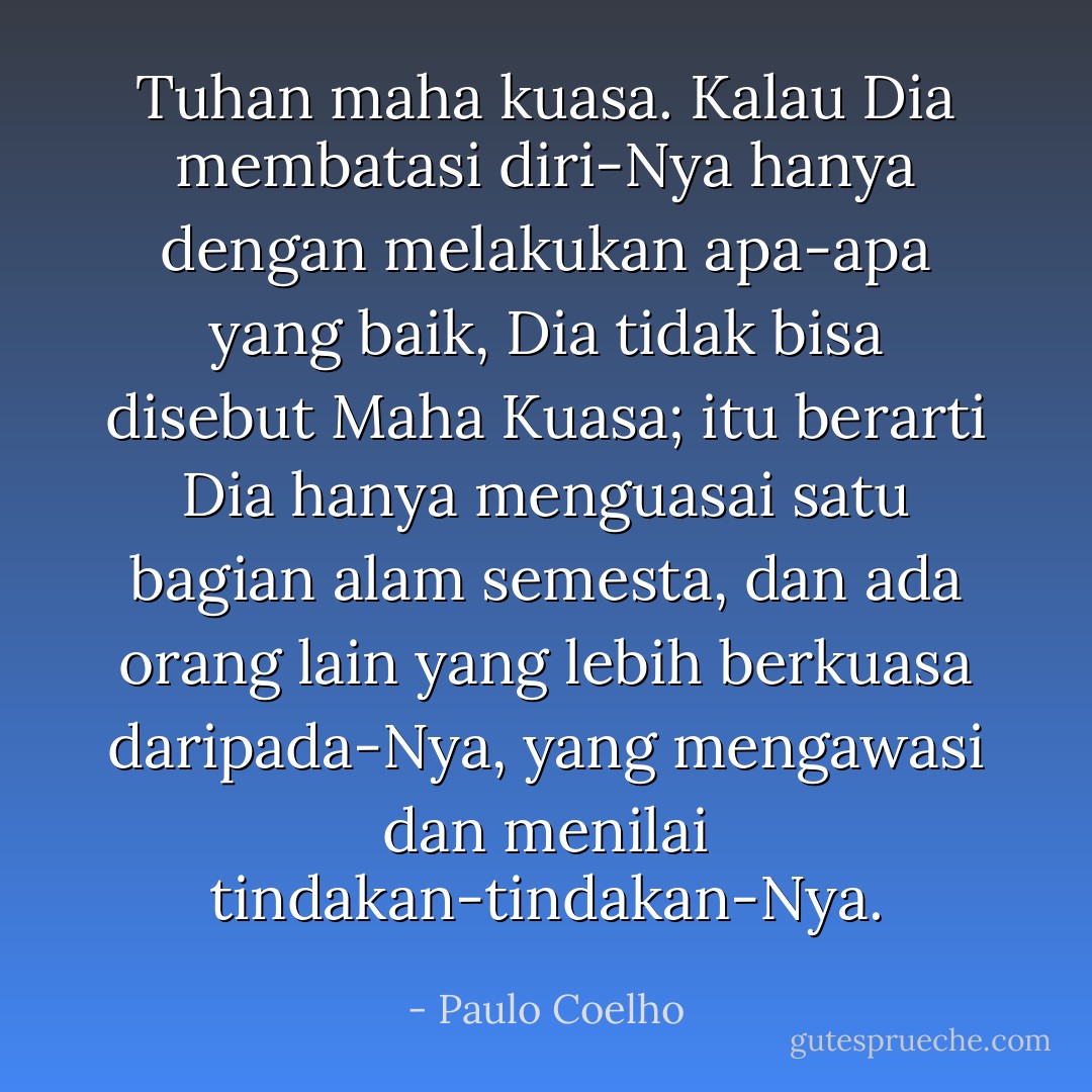Tuhan maha kuasa. Kalau Dia membatasi diri-Nya hanya dengan melakukan apa-apa yang baik, Dia tidak bisa disebut Maha Kuasa; itu berarti Dia hanya menguasai satu bagian alam semesta, dan ada orang lain yang lebih berkuasa daripada-Nya, yang mengawasi dan menilai tindakan-tindakan-Nya. - Paulo Coelho