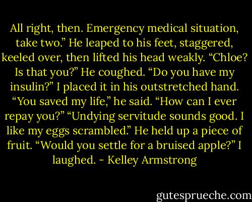 All right, then. Emergency medical situation, take two.” He leaped to his feet, staggered, keeled over, then lifted his head weakly. “Chloe? Is that you?” He coughed. “Do you have my insulin?” I placed it in his outstretched hand. “You saved my life,” he said. “How can I ever repay you?”<br />“Undying servitude sounds good. I like my eggs scrambled.” He held up a piece of fruit. “Would you settle for a bruised apple?” I laughed. - Kelley Armstrong