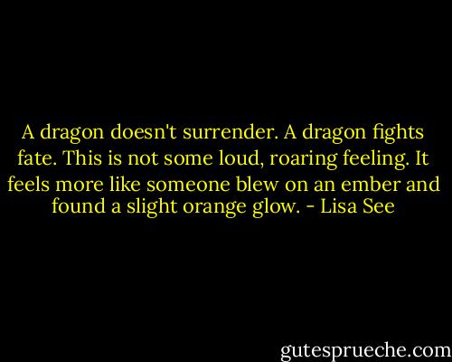 A dragon doesn't surrender. A dragon fights fate. This is not some loud, roaring feeling. It feels more like someone blew on an ember and found a slight orange glow. - Lisa See
