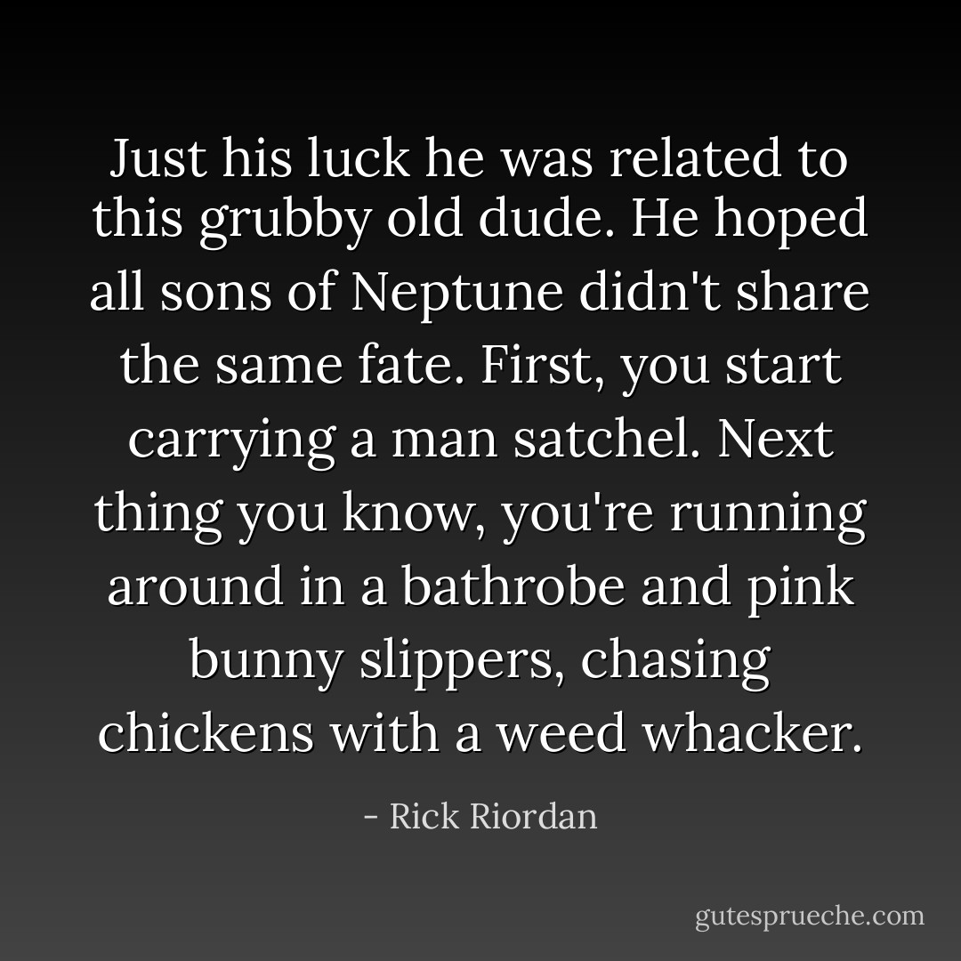 Just his luck he was related to this grubby old dude. He hoped all sons of Neptune didn't share the same fate. First, you start carrying a man satchel. Next thing you know, you're running around in a bathrobe and pink bunny slippers, chasing chickens with a weed whacker. - Rick Riordan