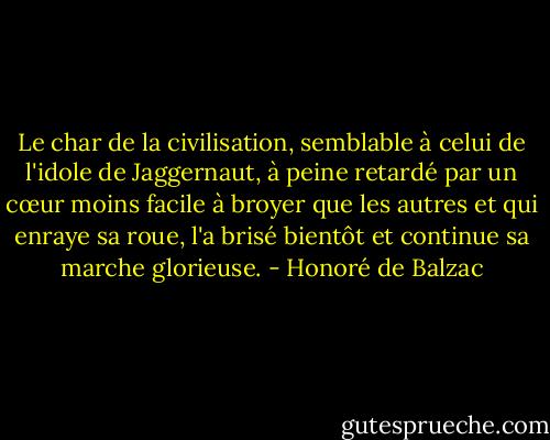 Le char de la civilisation, semblable à celui de l'idole de Jaggernaut, à peine retardé par un cœur moins facile à broyer que les autres et qui enraye sa roue, l'a brisé bientôt et continue sa marche glorieuse. - Honoré de Balzac