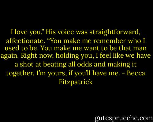 I love you.” His voice was straightforward, affectionate. “You make me remember who I used to be. You make me want to be that man again. Right now, holding you, I feel like we have a shot at beating all odds and making it together. I’m yours, if you’ll have me. - Becca Fitzpatrick