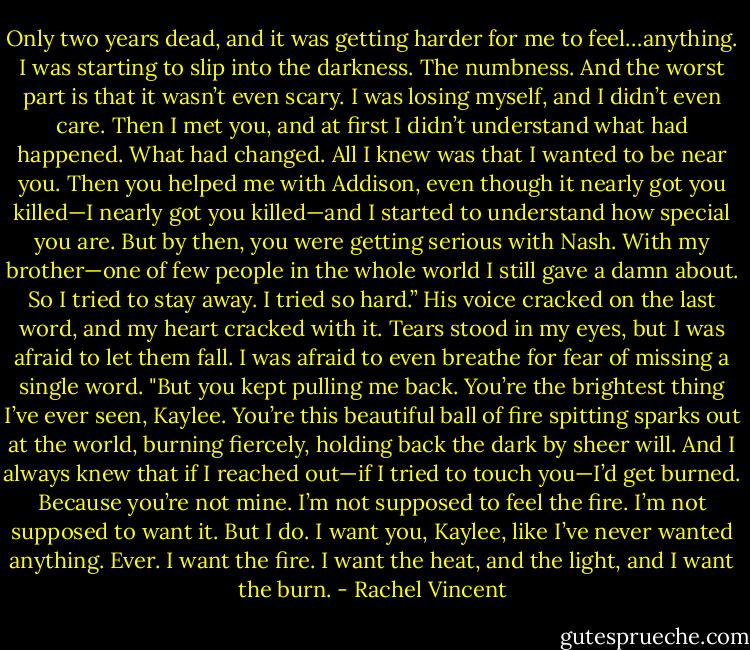Only two years dead, and it was getting harder for me to feel…anything. I was starting to slip into the darkness. The numbness. And the worst part is that it wasn’t even scary. I was losing myself, and I didn’t even care. Then I met you, and at first I didn’t understand what had happened. What had changed. All I knew was that I wanted to be near you. Then you helped me with Addison, even though it nearly got you killed—I nearly got you killed—and I started to understand how special you are. But by then, you were getting serious with Nash. With my brother—one of few people in the whole world I still gave a damn about. So I tried to stay away. I tried so hard.” His voice cracked on the last word, and my heart cracked with it. Tears stood in my eyes, but I was afraid to let them fall. I was afraid to even breathe for fear of missing a single word. "But you kept pulling me back. You’re the brightest thing I’ve ever seen, Kaylee. You’re this beautiful ball of fire spitting sparks out at the world, burning fiercely, holding back the dark by sheer will. And I always knew that if I reached out—if I tried to touch you—I’d get burned. Because you’re not mine. I’m not supposed to feel the fire. I’m not supposed to want it. But I do. I want you, Kaylee, like I’ve never wanted anything. Ever. I want the fire. I want the heat, and the light, and I want the burn. - Rachel Vincent