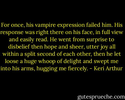For once, his vampire expression failed him. His response was right there on his face, in full view and easily read. He went from surprise to disbelief then hope and sheer, utter joy all within a split second of each other, then he let loose a huge whoop of delight and swept me into his arms, hugging me fiercely. - Keri Arthur