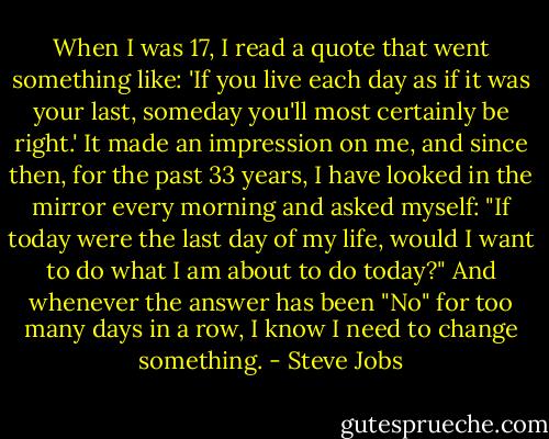 When I was 17, I read a quote that went something like: 'If you live each day as if it was your last, someday you'll most certainly be right.' It made an impression on me, and since then, for the past 33 years, I have looked in the mirror every morning and asked myself: "If today were the last day of my life, would I want to do what I am about to do today?" And whenever the answer has been "No" for too many days in a row, I know I need to change something. - Steve Jobs