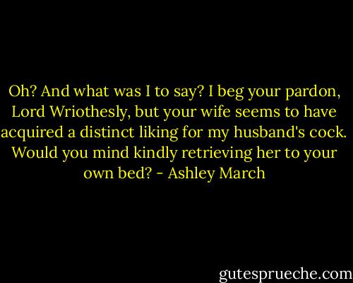 Oh? And what was I to say? I beg your pardon, Lord Wriothesly, but your wife seems to have acquired a distinct liking for my husband's cock. Would you mind kindly retrieving her to your own bed? - Ashley March