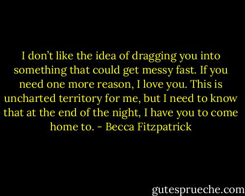 I don’t like the idea of dragging you into something that could get messy fast. If you need one more reason, I love you. This is uncharted territory for me, but I need to know that at the end of the night, I have you to come home to. - Becca Fitzpatrick