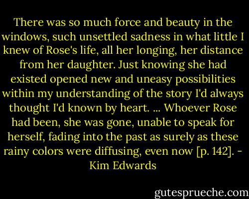 There was so much force and beauty in the windows, such unsettled sadness in what little I knew of Rose's life, all her longing, her distance from her daughter. Just knowing she had existed opened new and uneasy possibilities within my understanding of the story I'd always thought I'd known by heart. ... Whoever Rose had been, she was gone, unable to speak for herself, fading into the past as surely as these rainy colors were diffusing, even now [p. 142]. - Kim Edwards